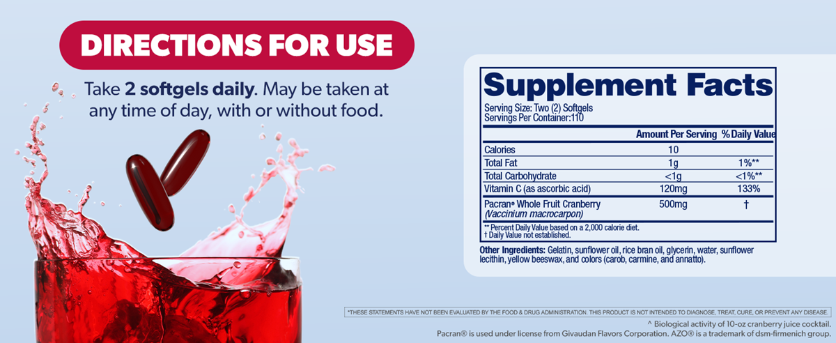 Directions for use: Take 2 softgels daily. May be taken at any time of day, with or without food. Supplement Facts: Serving Size: Two (2) Softgels. Servings Per Container: 110. Amount Per Serving: Calories 10, Total Fat 1g (1%**), Total Carbohydrate <1g (<1%*), Vitamin C (as ascorbic acid) 120mg (133%), Pacran® Whole Fruit Cranberry (Vaccinium macrocarpon) 500mg (†). *Percent Daily Value based on a 2,000 calorie diet. †Daily Value not established. Other Ingredients: Gelatin, sunflower oil, rice bran oil, glycerin, water, sunflower lecithin, yellow beeswax, and colors (carmine and annatto). *These statements have not been evaluated by the Food & Drug Administration. This product is not intended to diagnose, treat, cure or prevent any disease. **Biological activity of 10-oz cranberry juice cocktail. Pacran® is used under license from Givaudan Flavors Corporation. AZO® is a trademark of dsm-firmenich group.